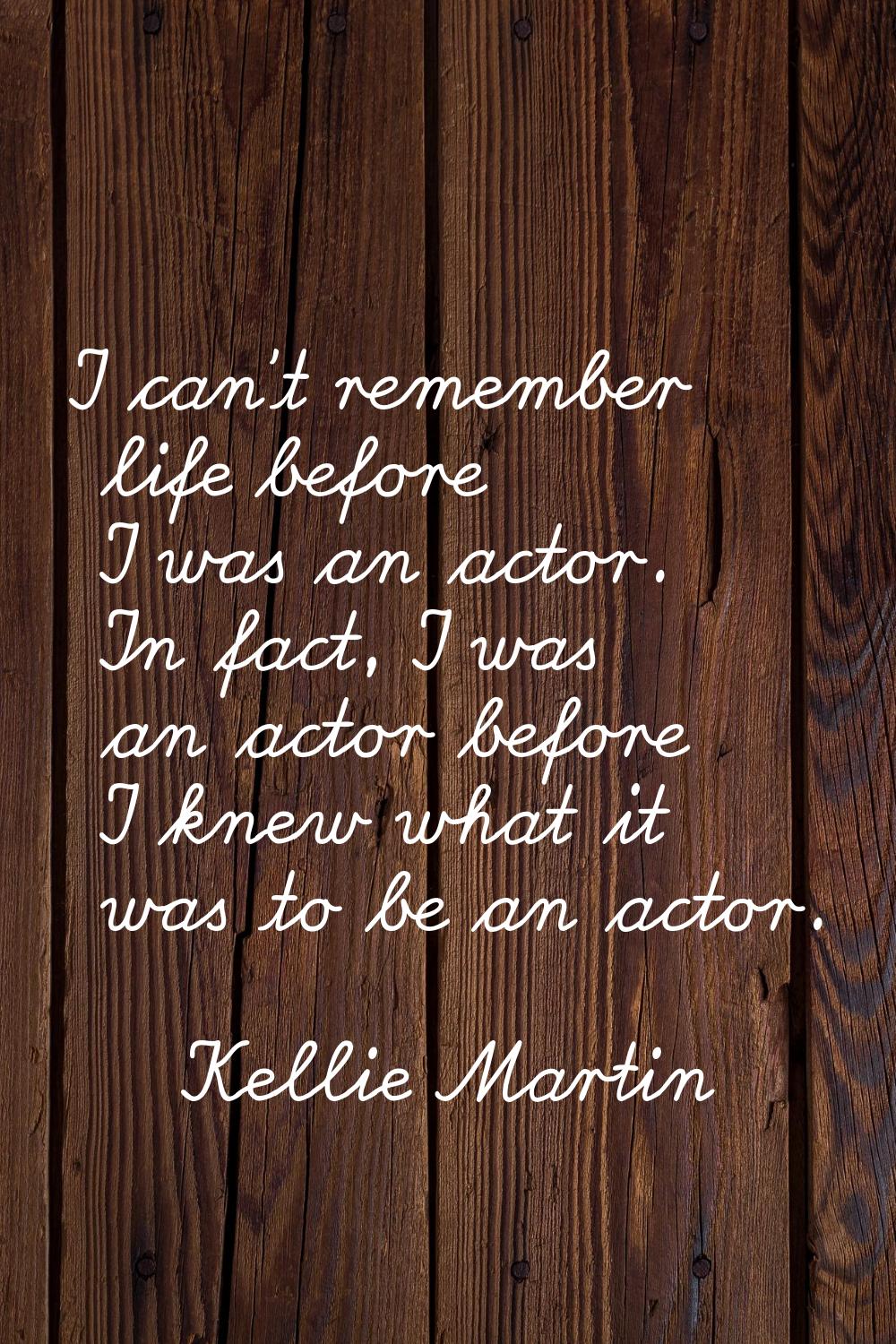 I can't remember life before I was an actor. In fact, I was an actor before I knew what it was to b