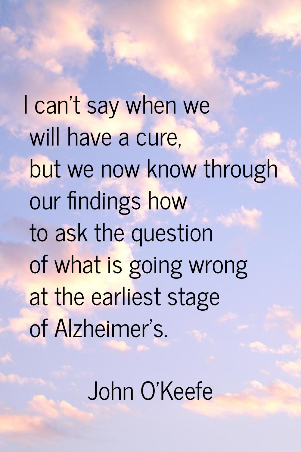 I can't say when we will have a cure, but we now know through our findings how to ask the question 