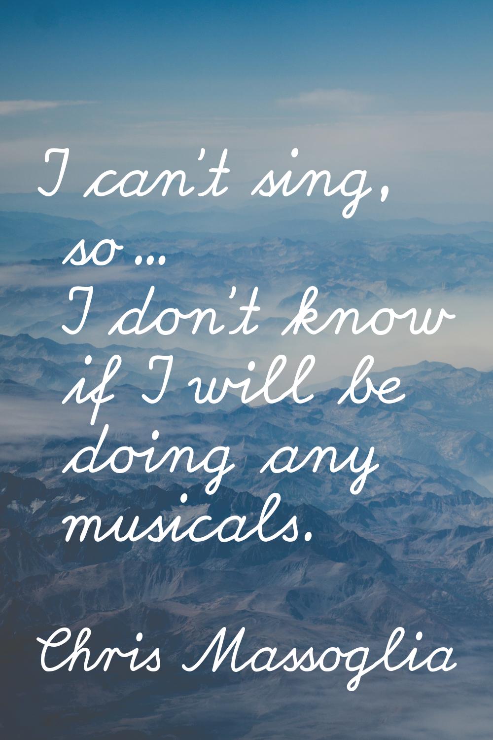 I can't sing, so... I don't know if I will be doing any musicals.
