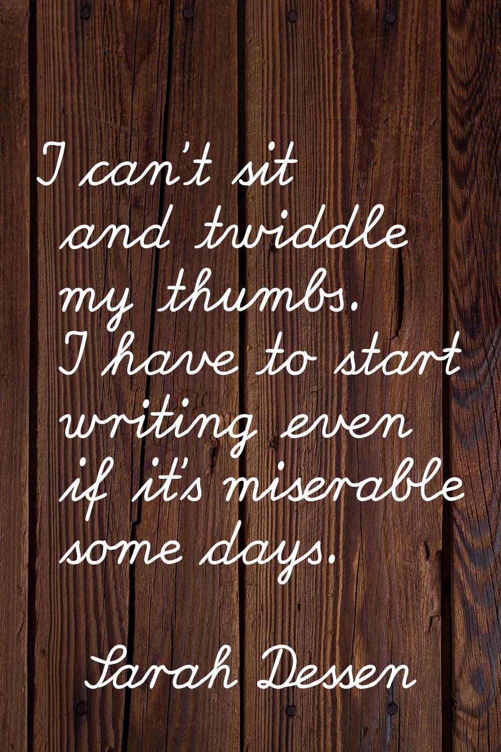 I can't sit and twiddle my thumbs. I have to start writing even if it's miserable some days.