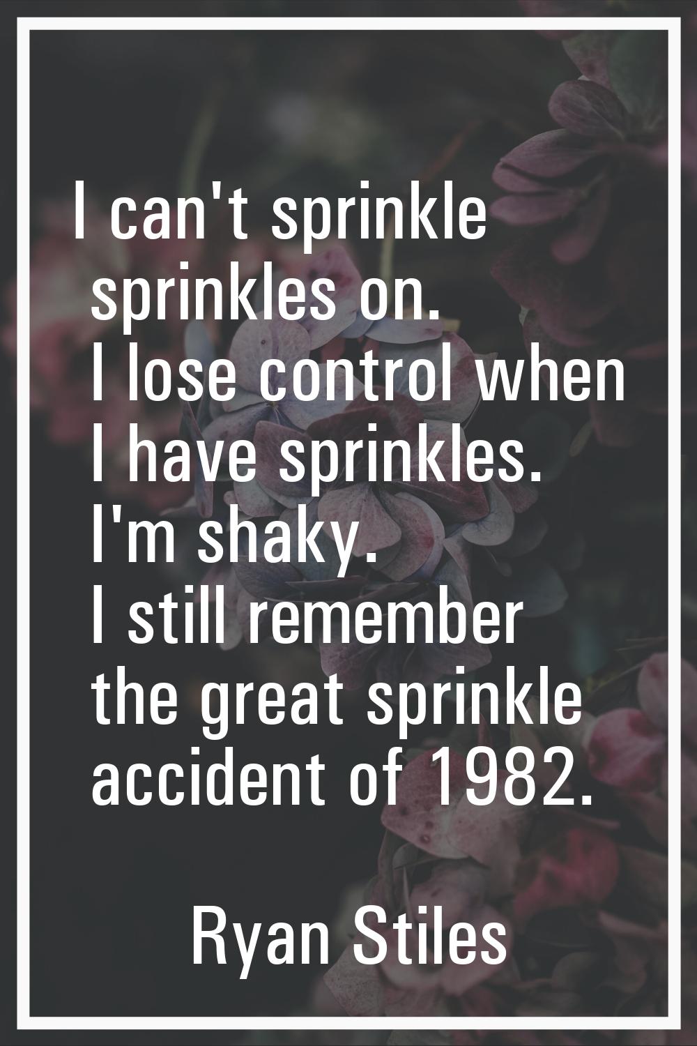 I can't sprinkle sprinkles on. I lose control when I have sprinkles. I'm shaky. I still remember th