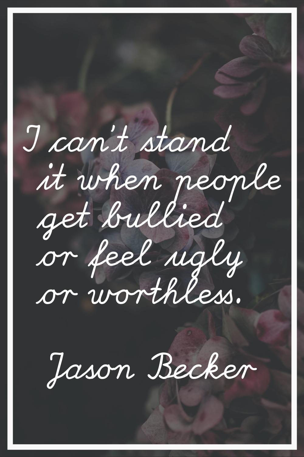 I can't stand it when people get bullied or feel ugly or worthless.