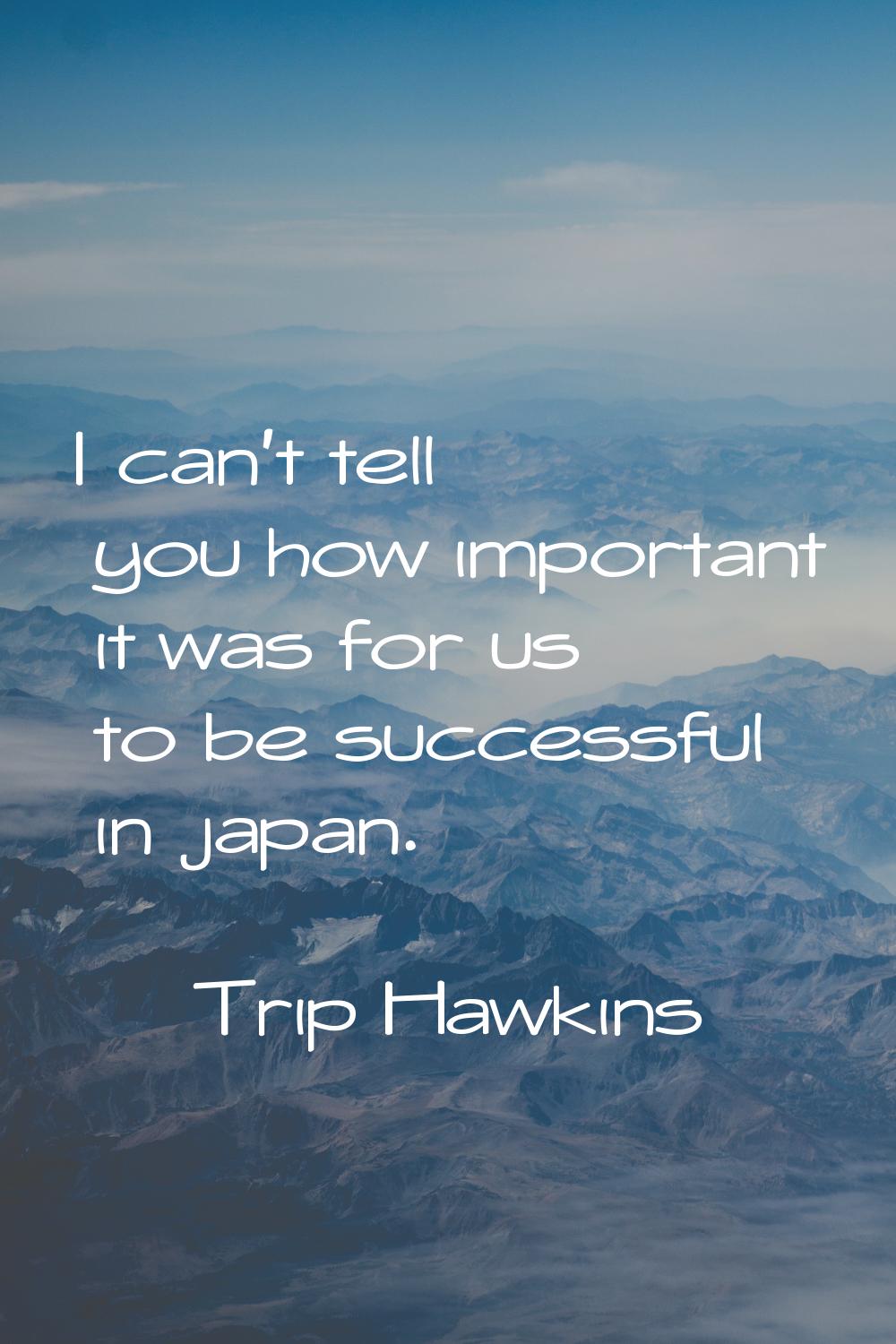 I can't tell you how important it was for us to be successful in japan.