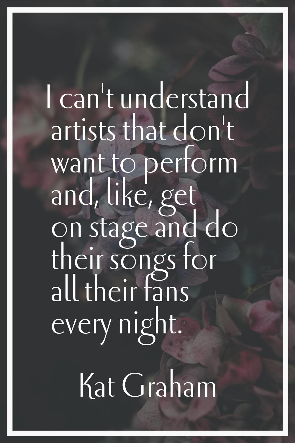 I can't understand artists that don't want to perform and, like, get on stage and do their songs fo