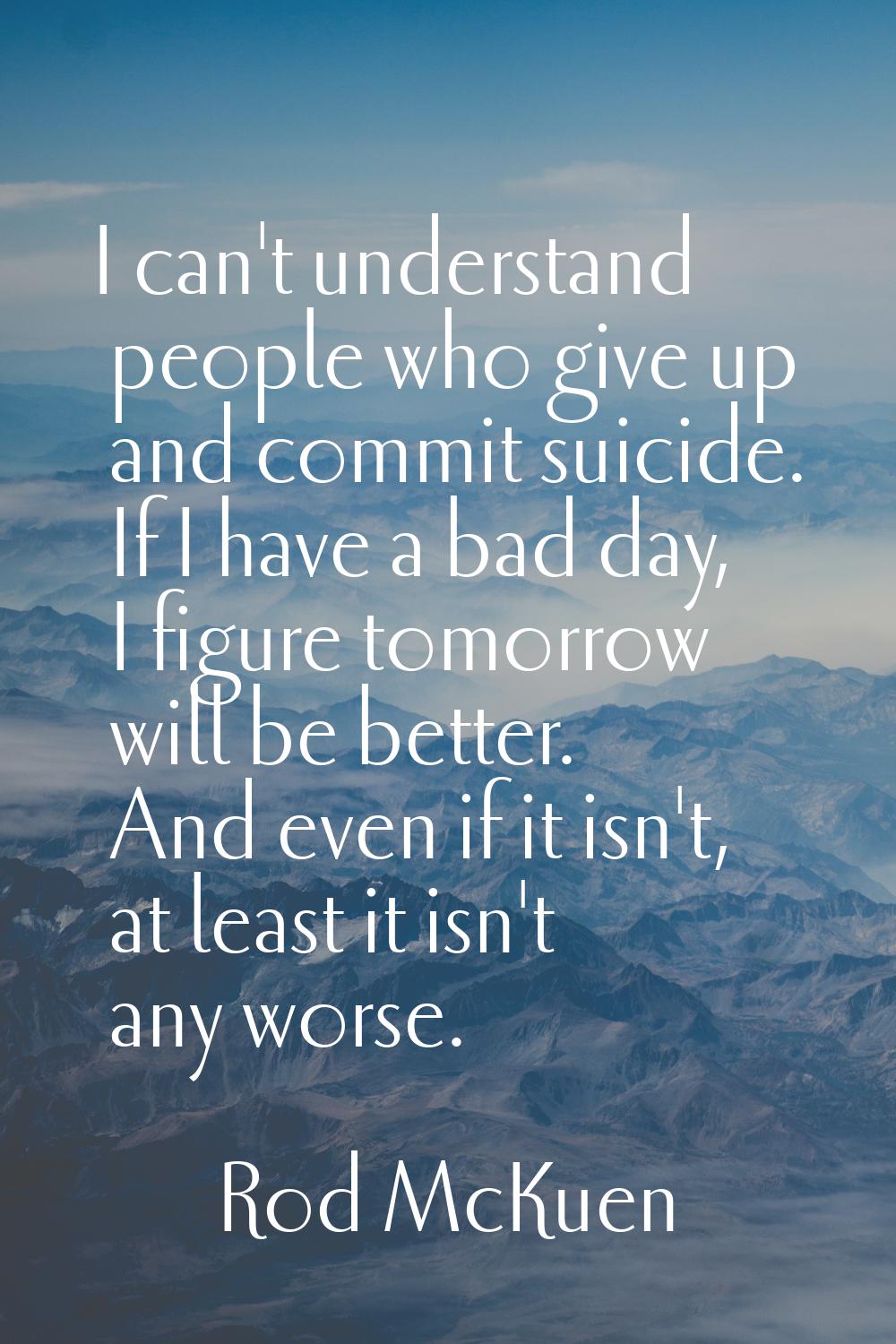 I can't understand people who give up and commit suicide. If I have a bad day, I figure tomorrow wi
