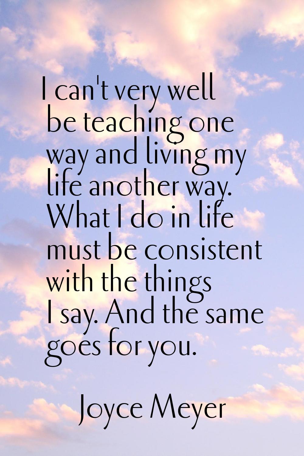 I can't very well be teaching one way and living my life another way. What I do in life must be con