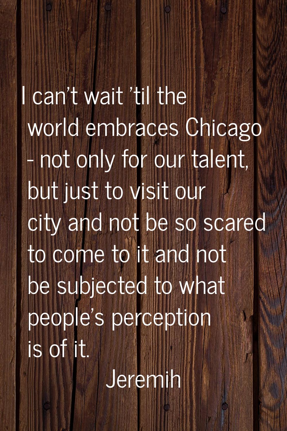 I can't wait 'til the world embraces Chicago - not only for our talent, but just to visit our city 