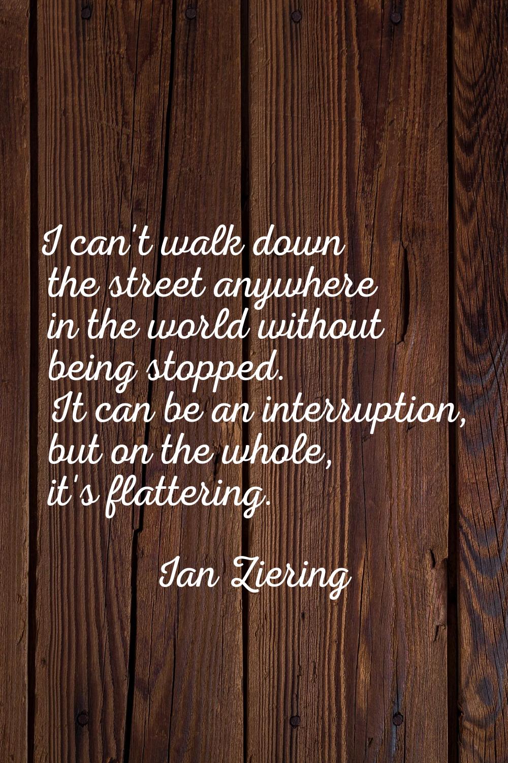 I can't walk down the street anywhere in the world without being stopped. It can be an interruption