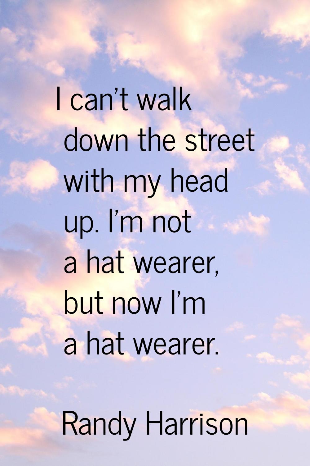 I can't walk down the street with my head up. I'm not a hat wearer, but now I'm a hat wearer.