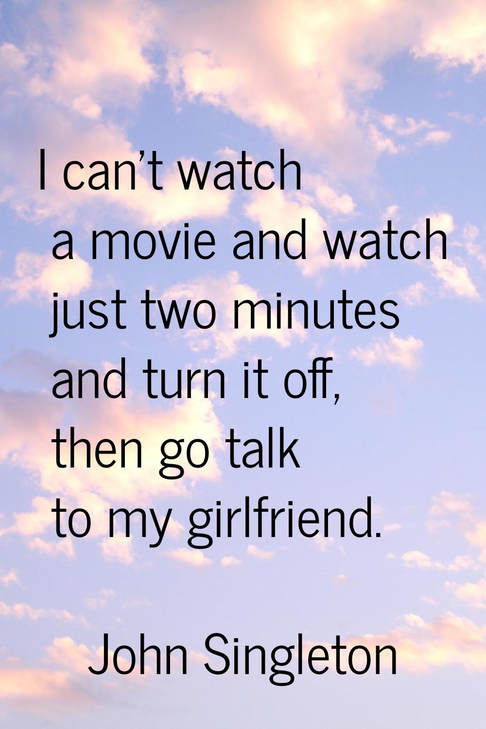 I can't watch a movie and watch just two minutes and turn it off, then go talk to my girlfriend.