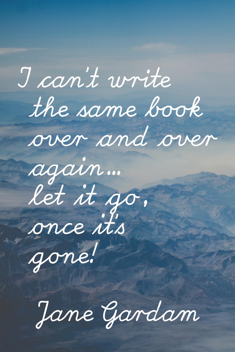 I can't write the same book over and over again... let it go, once it's gone!