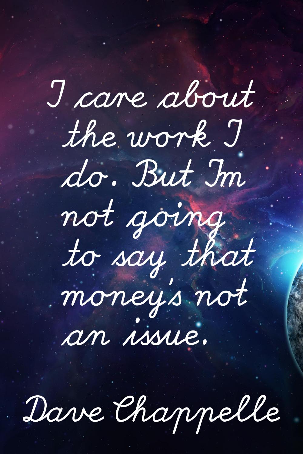 I care about the work I do. But I'm not going to say that money's not an issue.