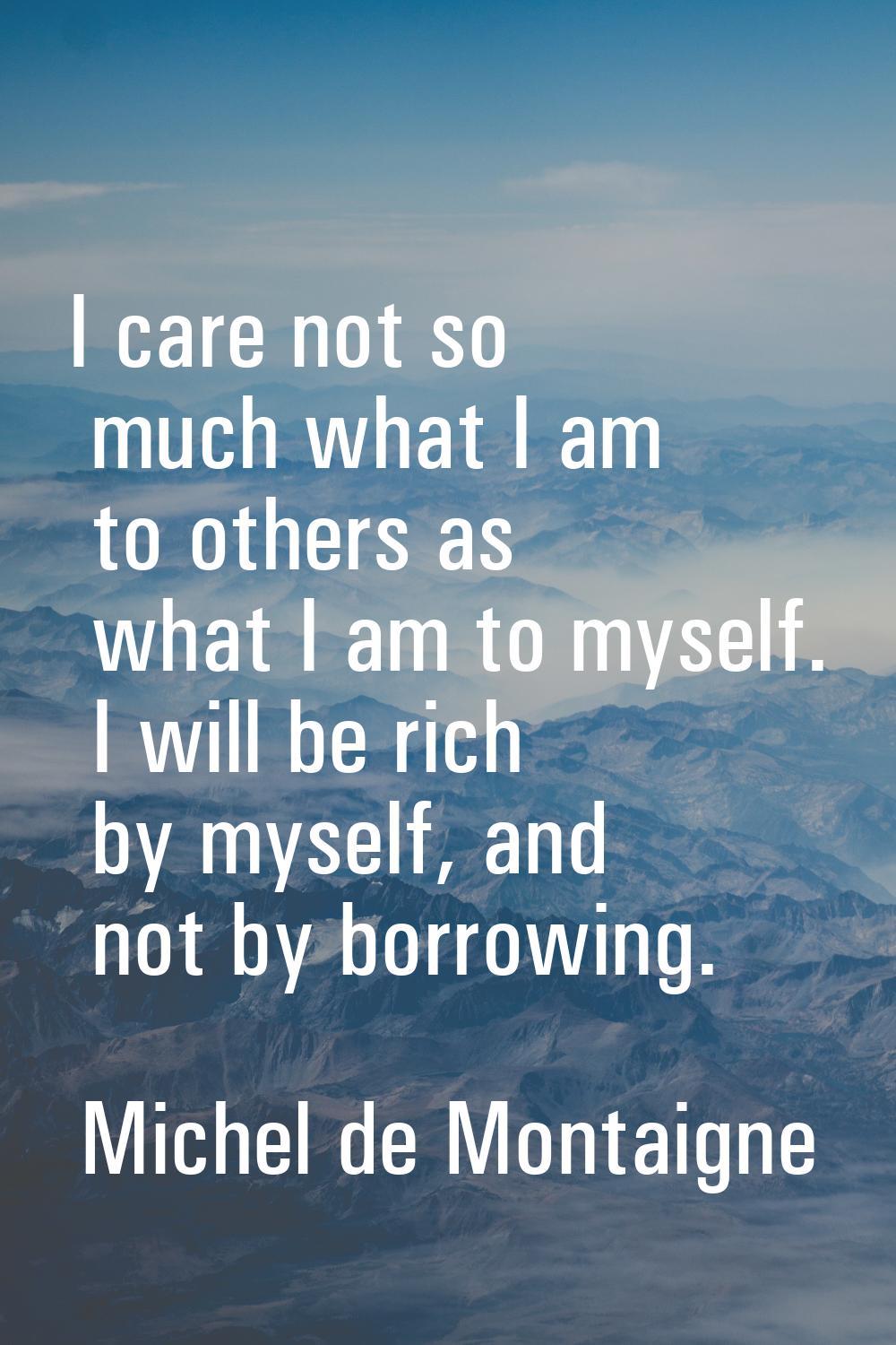 I care not so much what I am to others as what I am to myself. I will be rich by myself, and not by