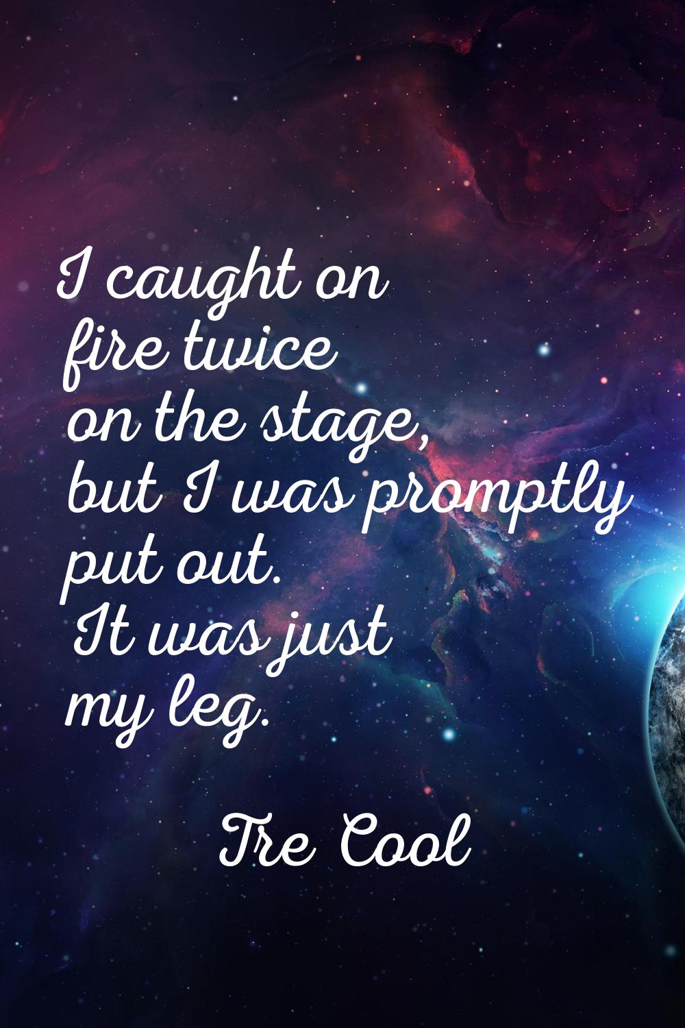 I caught on fire twice on the stage, but I was promptly put out. It was just my leg.
