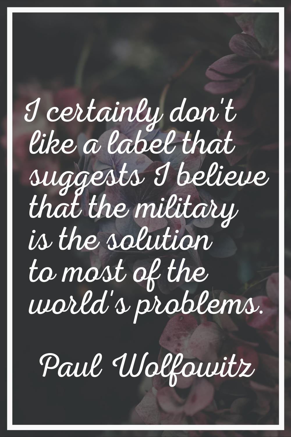 I certainly don't like a label that suggests I believe that the military is the solution to most of