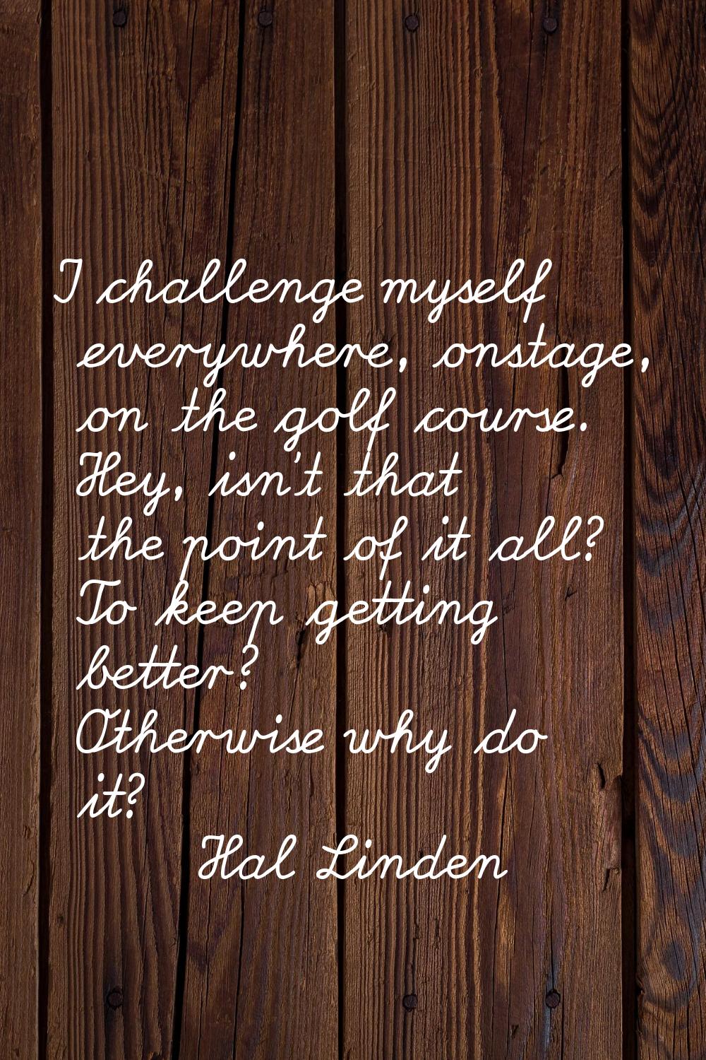 I challenge myself everywhere, onstage, on the golf course. Hey, isn't that the point of it all? To