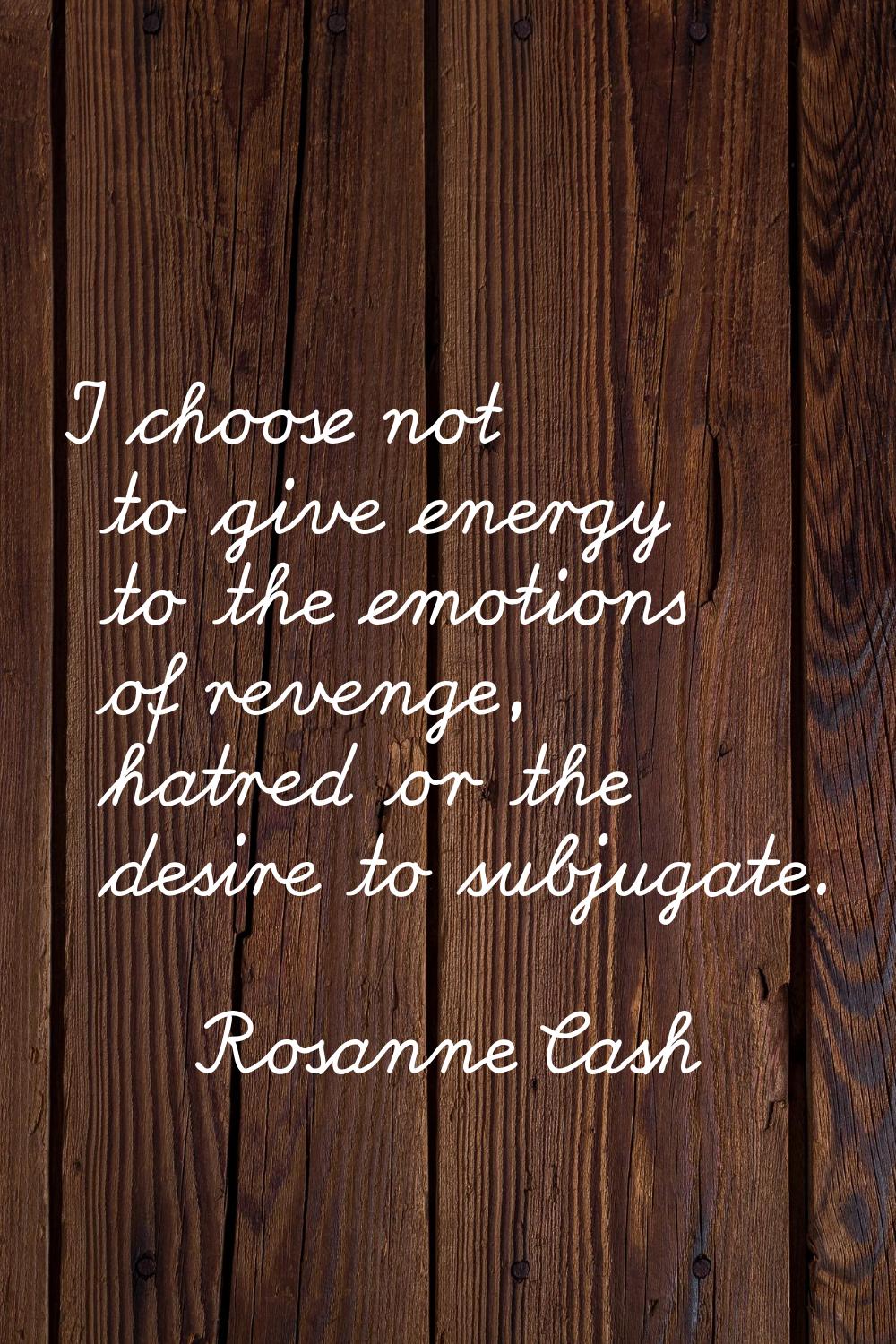 I choose not to give energy to the emotions of revenge, hatred or the desire to subjugate.