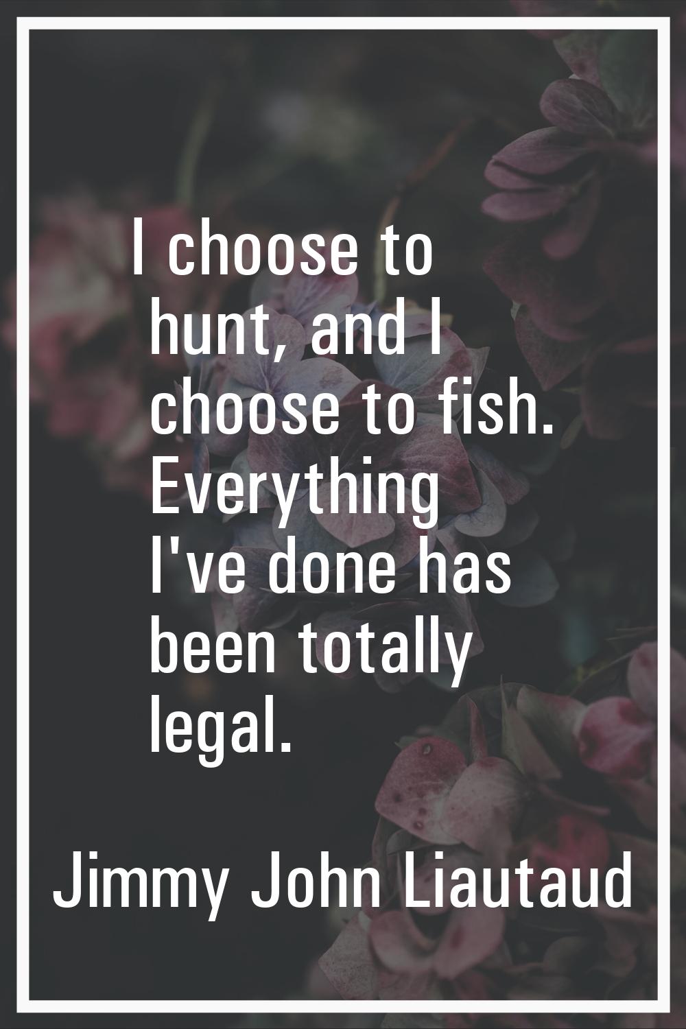 I choose to hunt, and I choose to fish. Everything I've done has been totally legal.
