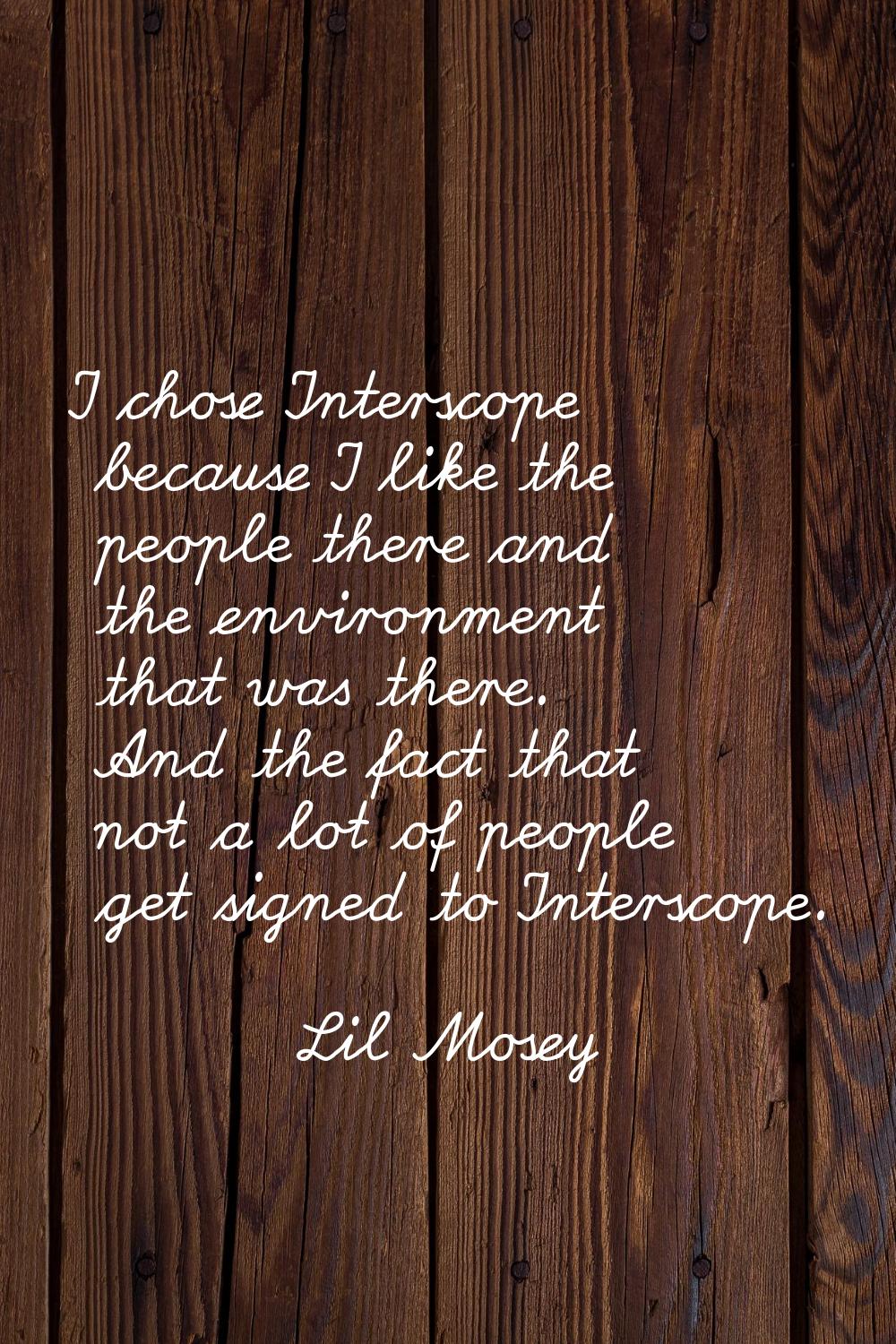 I chose Interscope because I like the people there and the environment that was there. And the fact