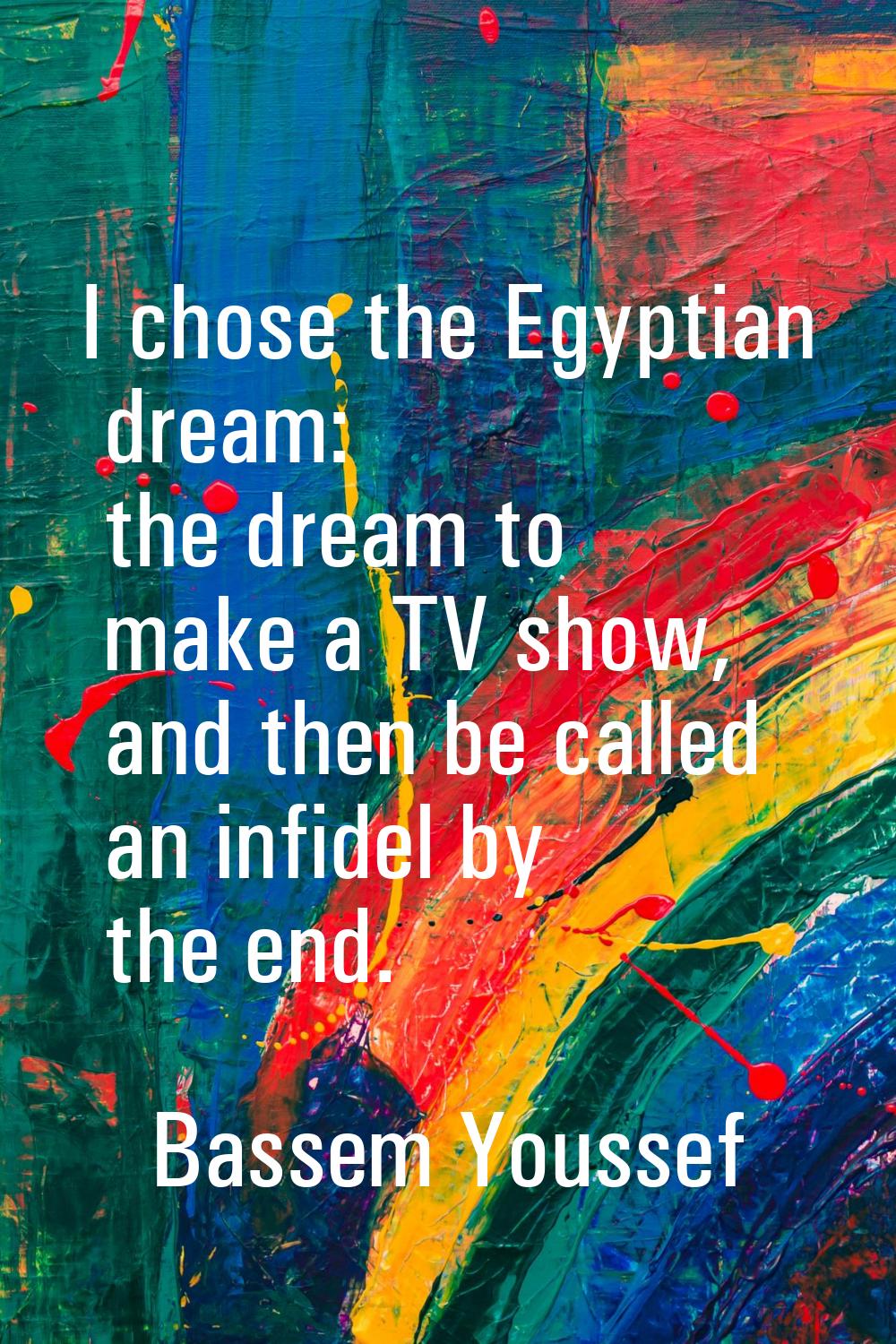 I chose the Egyptian dream: the dream to make a TV show, and then be called an infidel by the end.