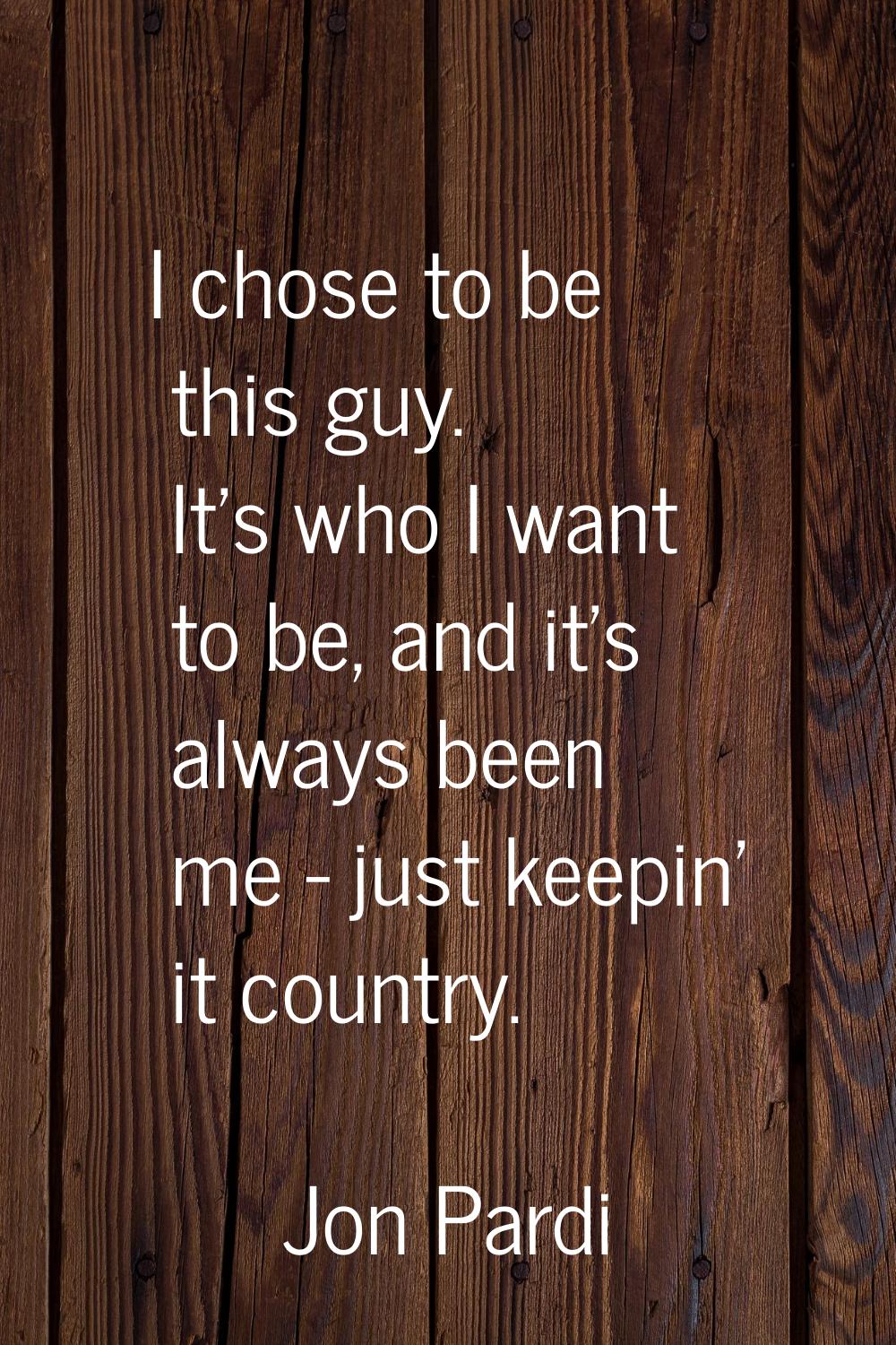 I chose to be this guy. It's who I want to be, and it's always been me - just keepin' it country.