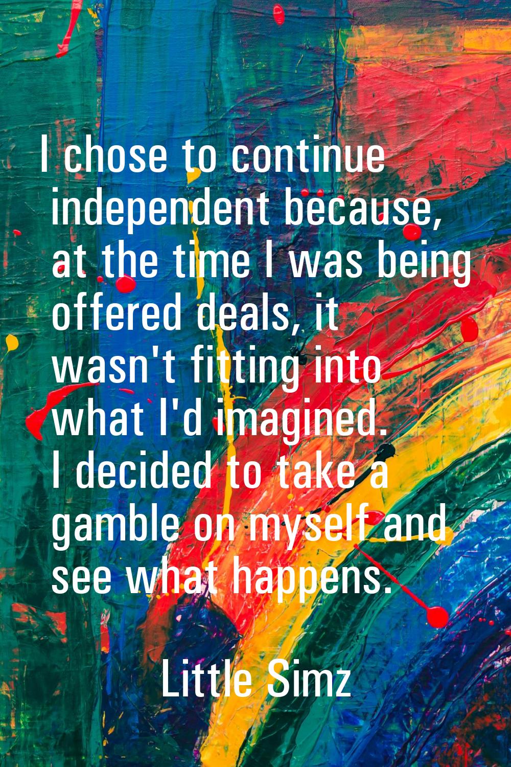 I chose to continue independent because, at the time I was being offered deals, it wasn't fitting i