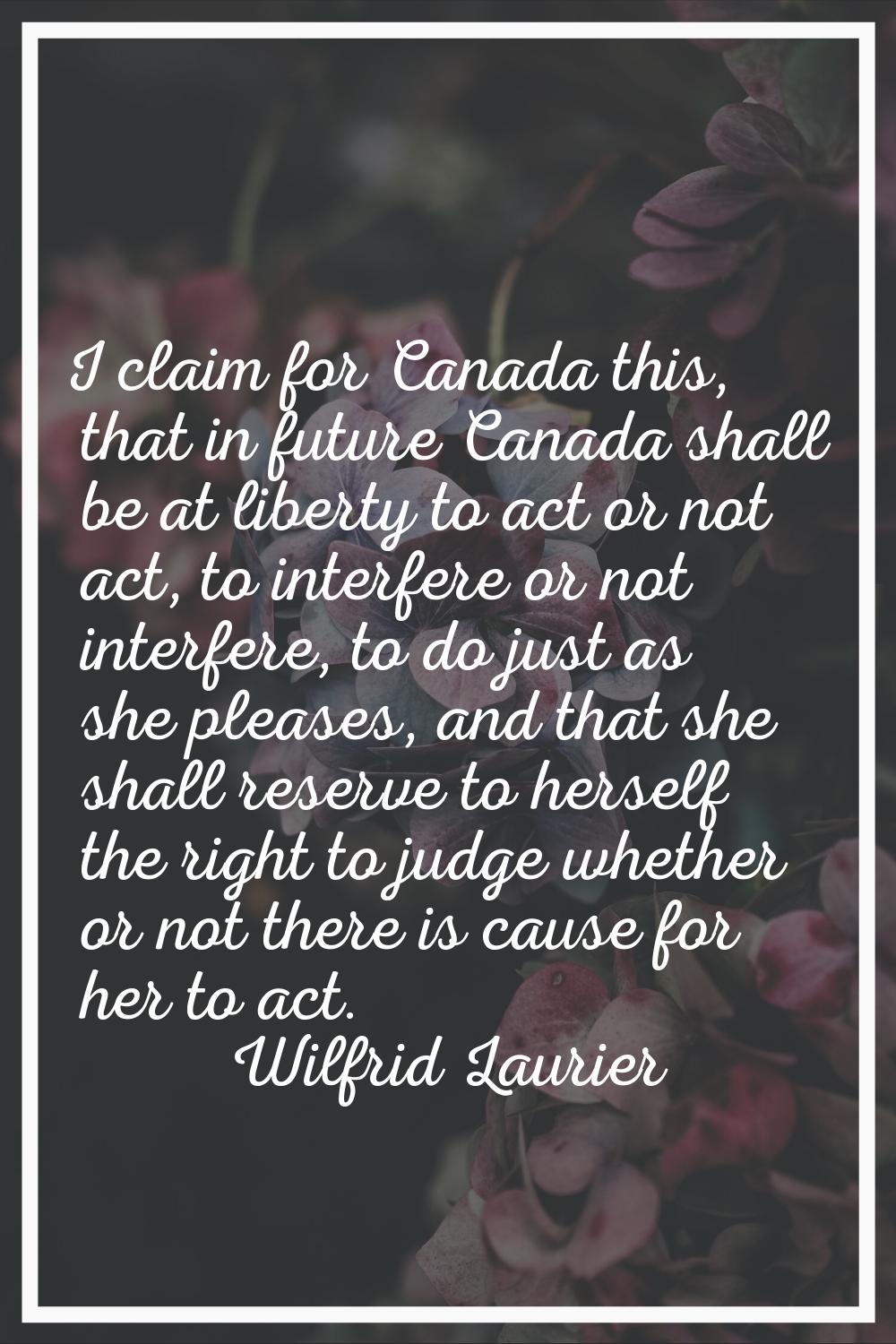 I claim for Canada this, that in future Canada shall be at liberty to act or not act, to interfere 