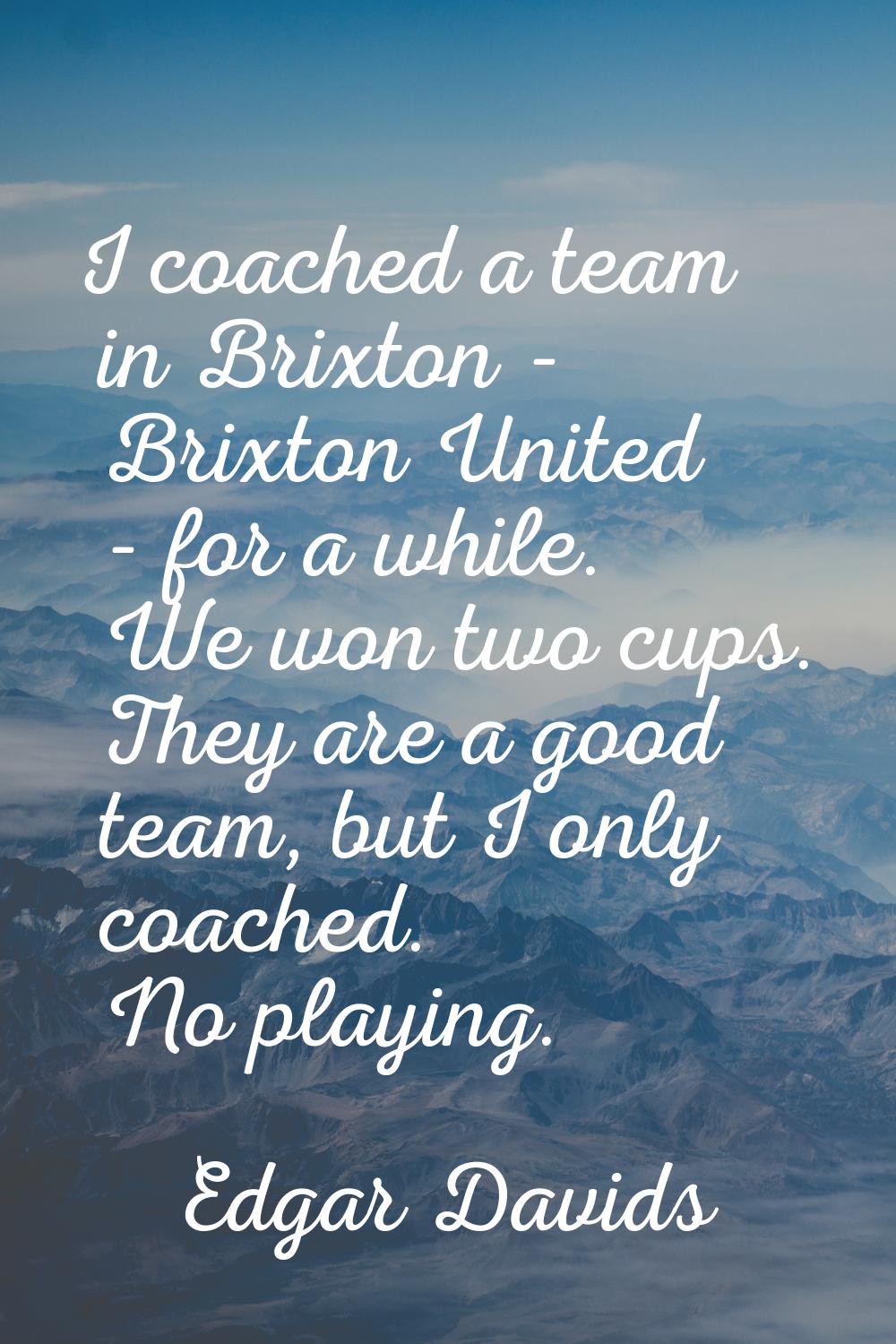I coached a team in Brixton - Brixton United - for a while. We won two cups. They are a good team, 