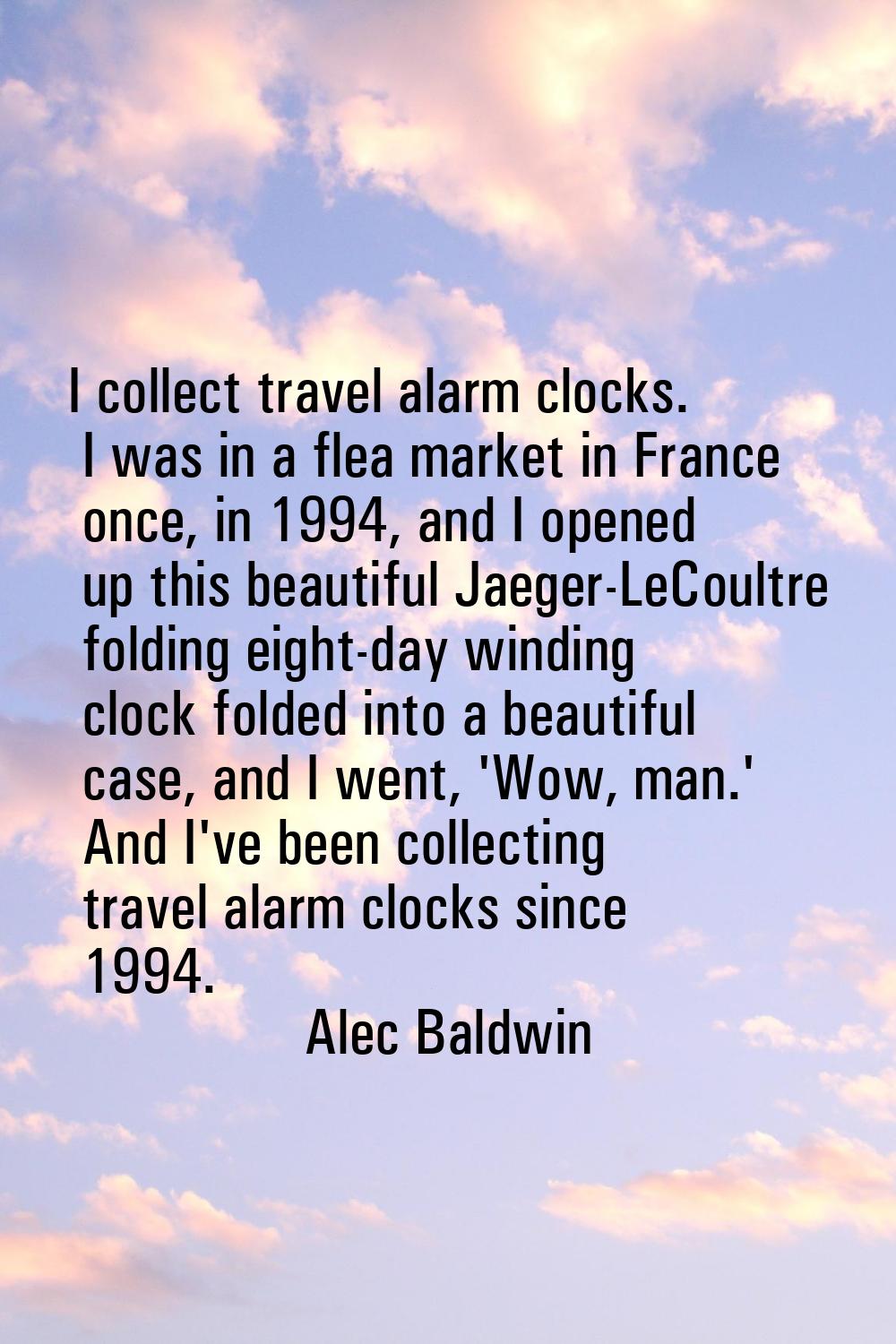 I collect travel alarm clocks. I was in a flea market in France once, in 1994, and I opened up this