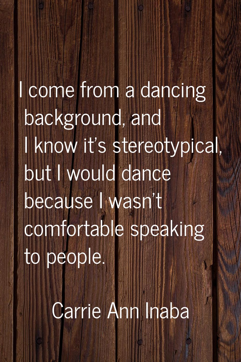 I come from a dancing background, and I know it's stereotypical, but I would dance because I wasn't