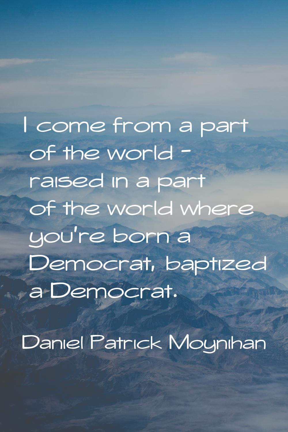 I come from a part of the world - raised in a part of the world where you're born a Democrat, bapti