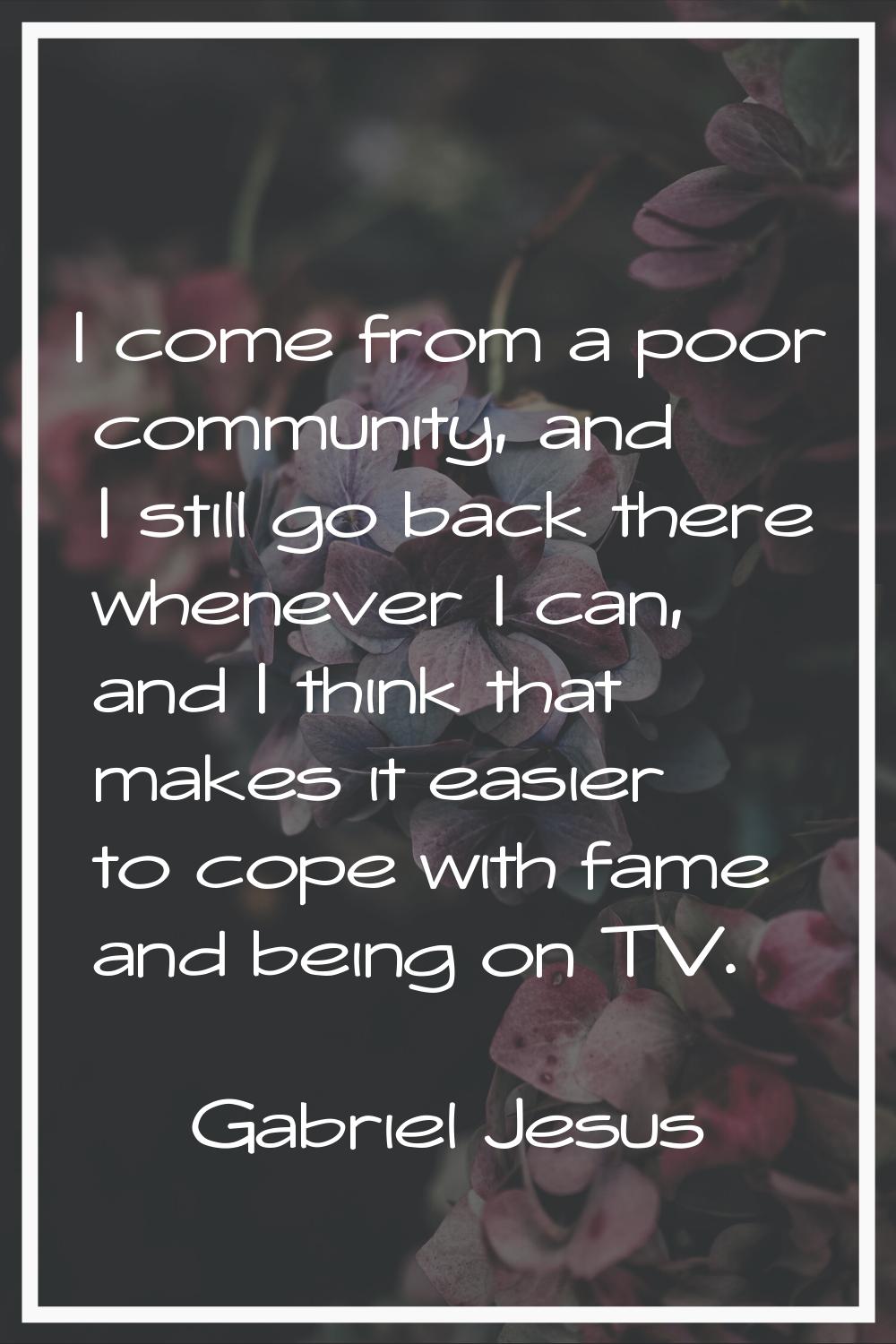 I come from a poor community, and I still go back there whenever I can, and I think that makes it e
