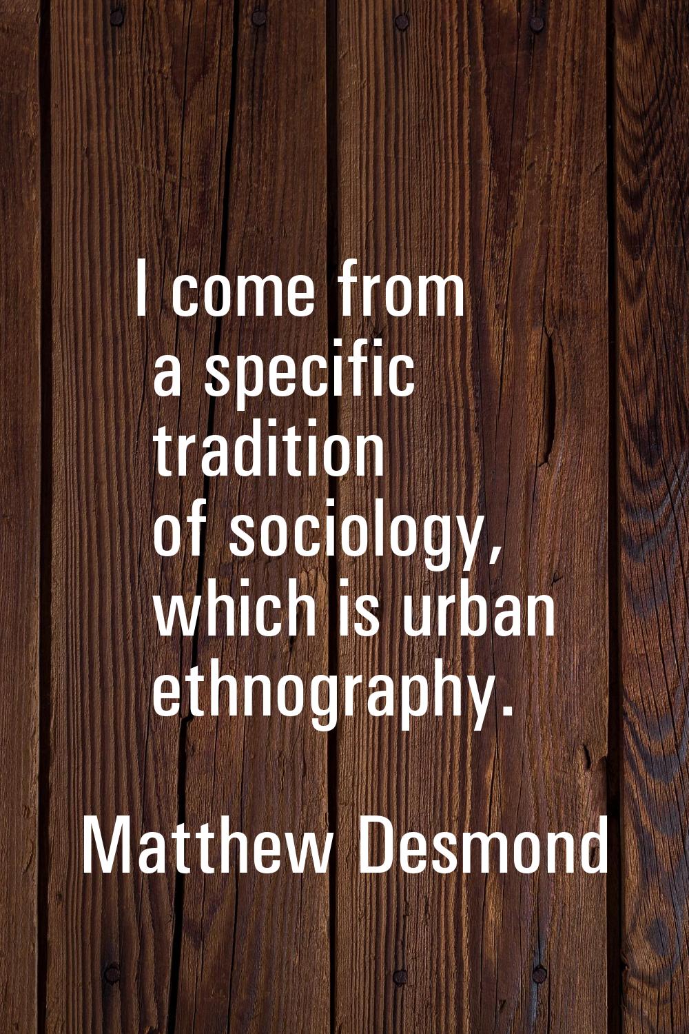 I come from a specific tradition of sociology, which is urban ethnography.