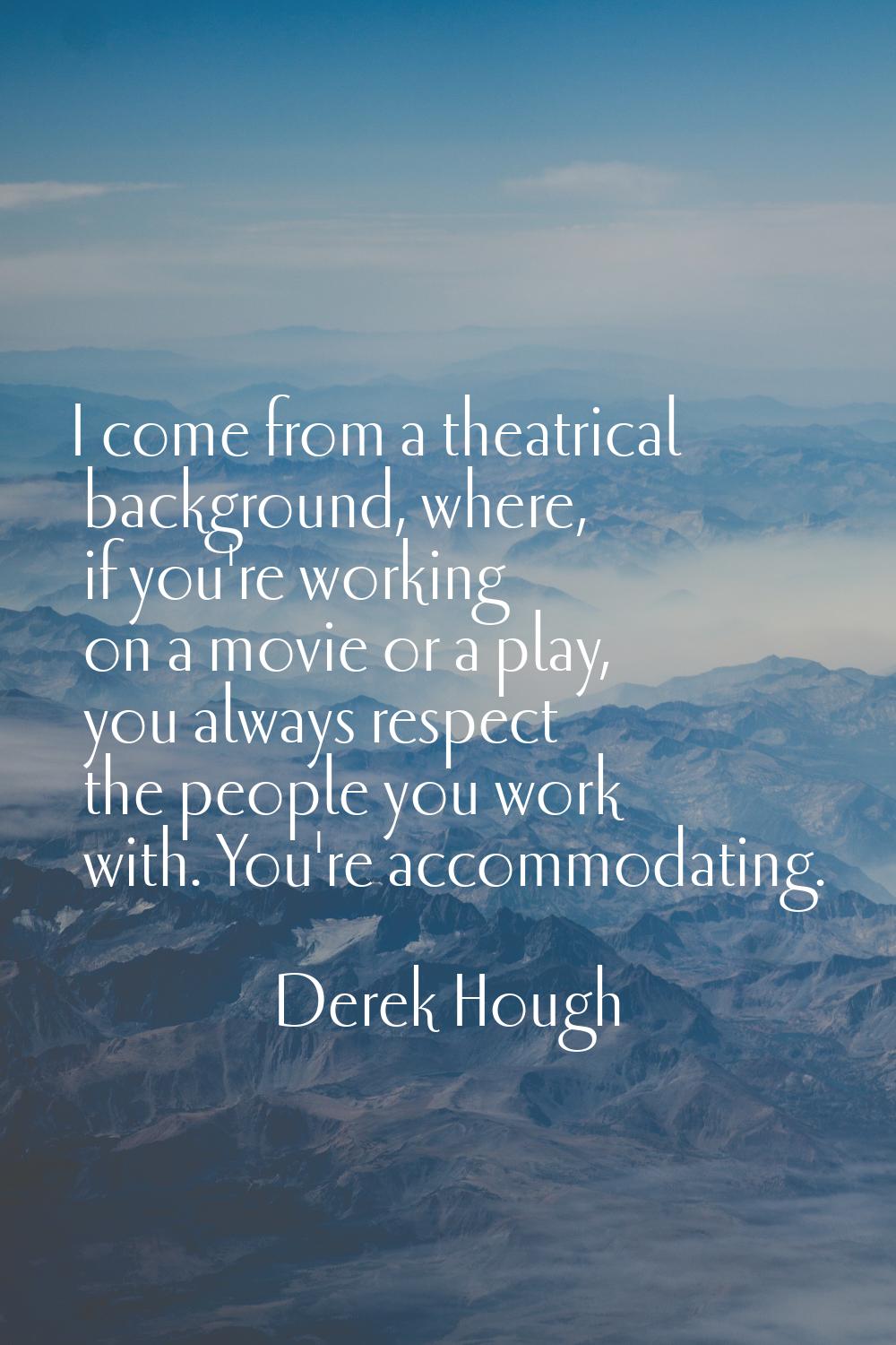 I come from a theatrical background, where, if you're working on a movie or a play, you always resp