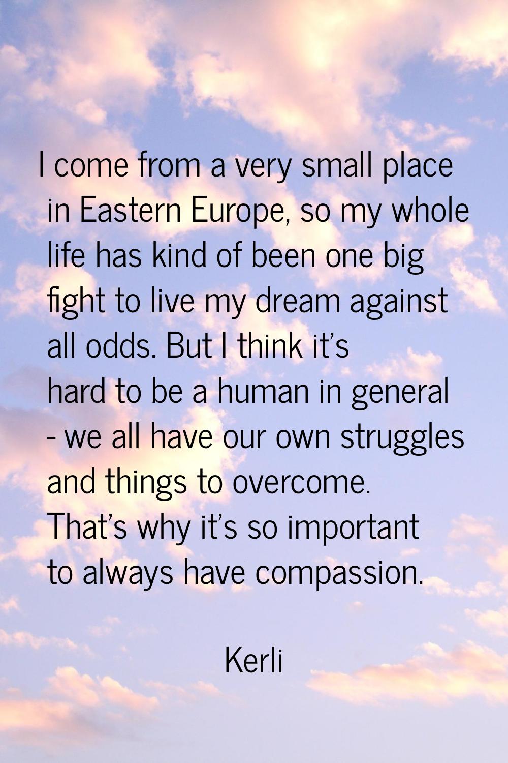 I come from a very small place in Eastern Europe, so my whole life has kind of been one big fight t