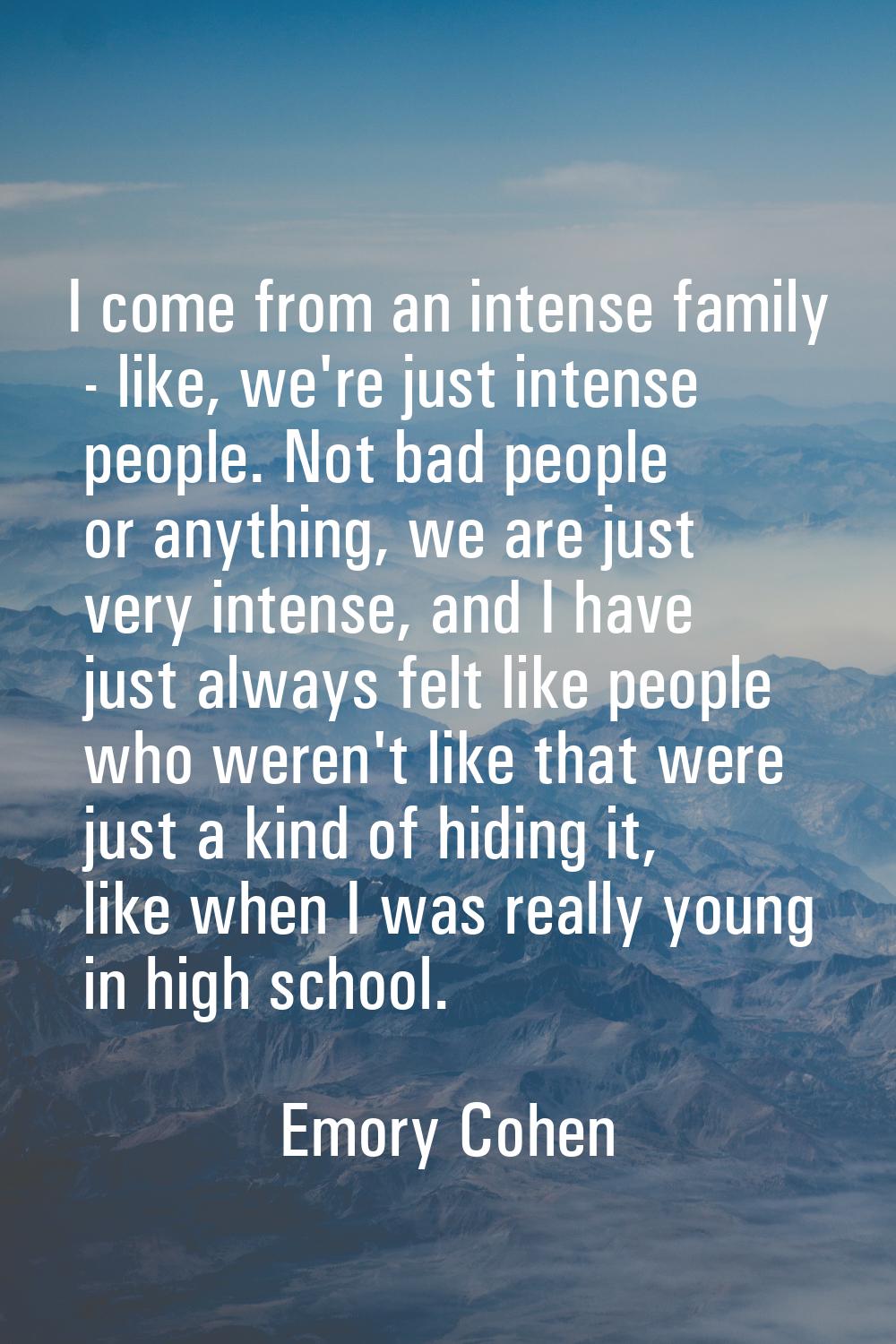 I come from an intense family - like, we're just intense people. Not bad people or anything, we are