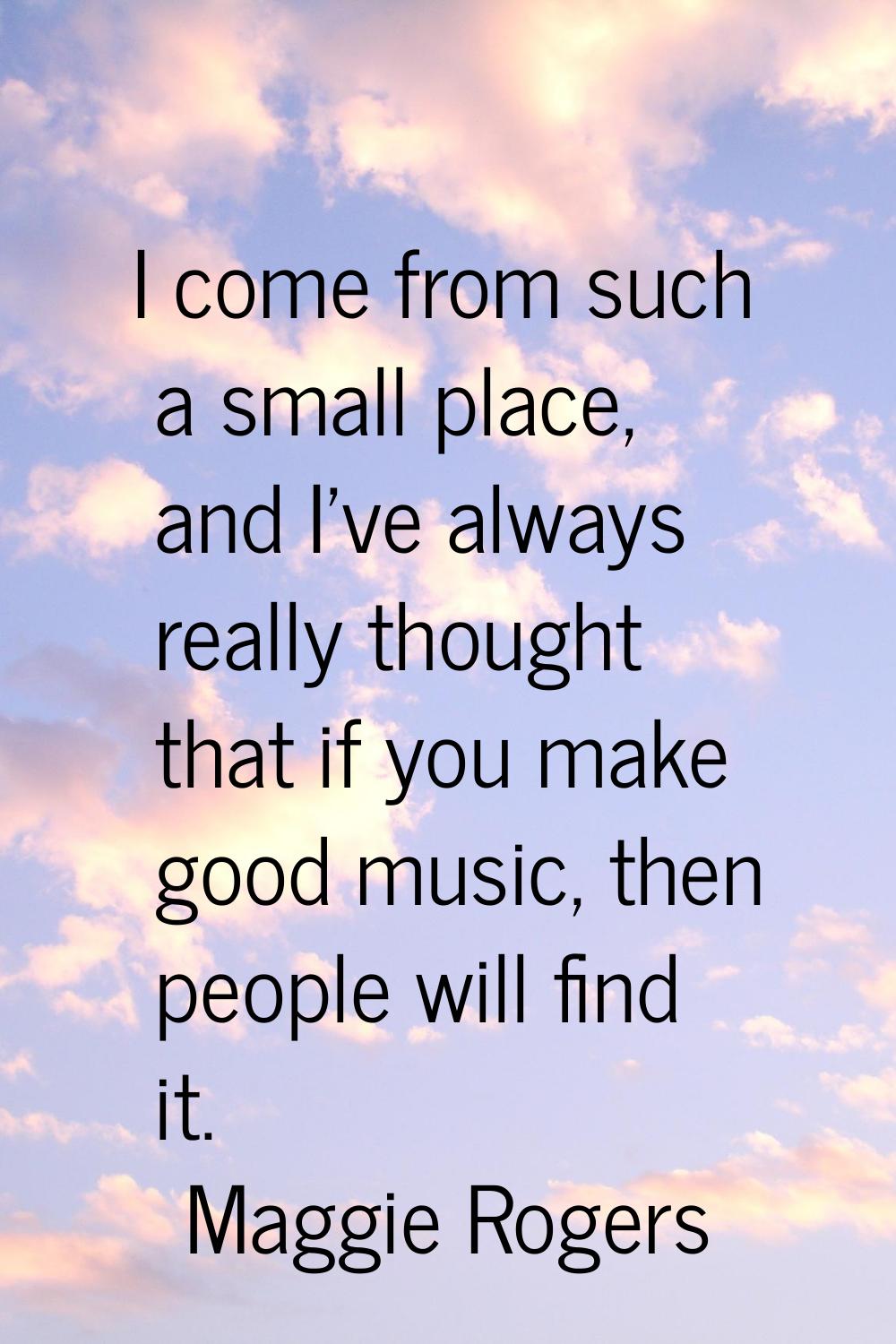 I come from such a small place, and I've always really thought that if you make good music, then pe