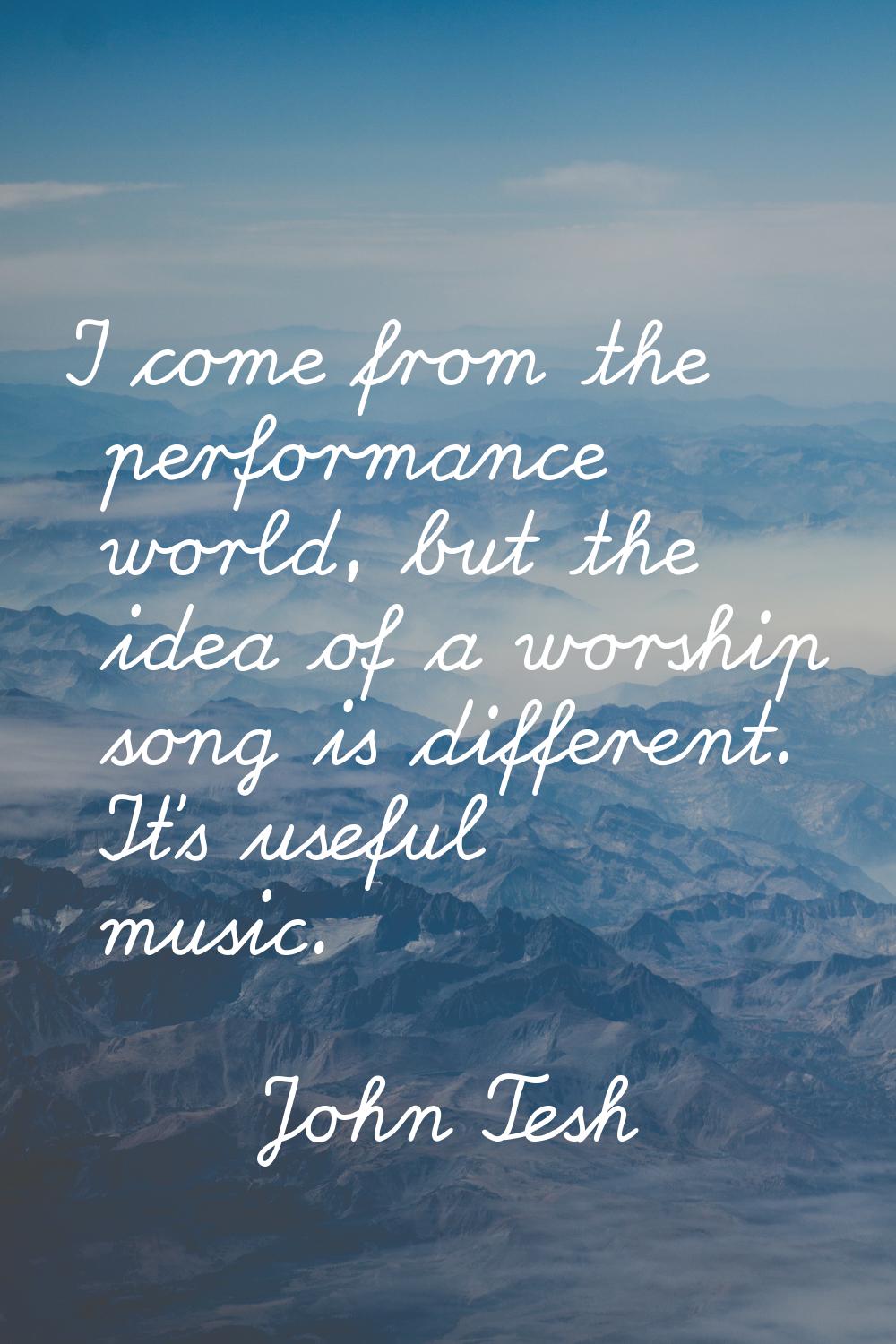 I come from the performance world, but the idea of a worship song is different. It's useful music.