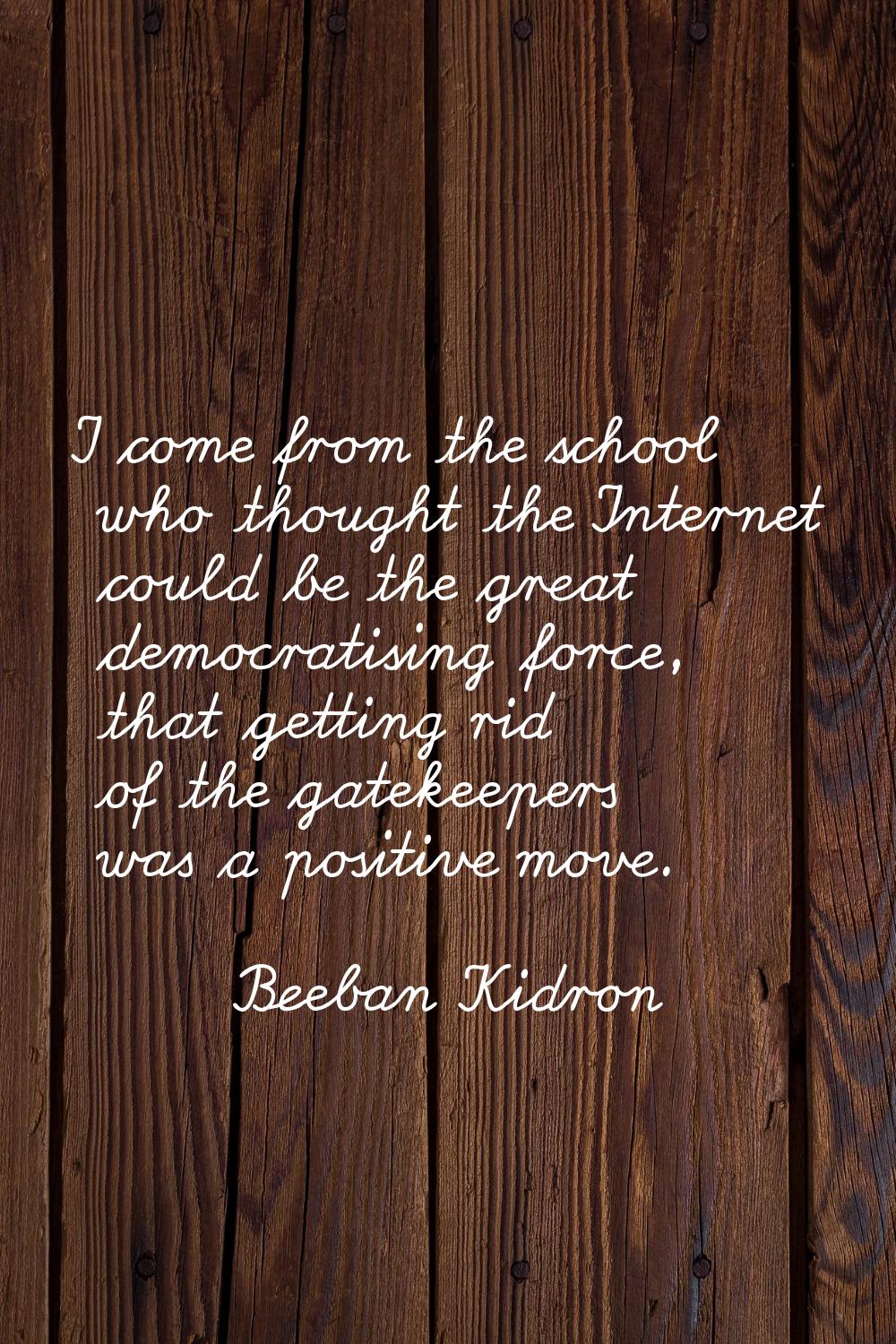I come from the school who thought the Internet could be the great democratising force, that gettin