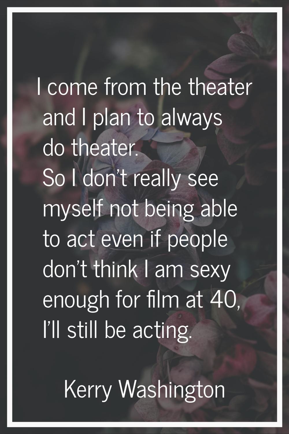 I come from the theater and I plan to always do theater. So I don't really see myself not being abl