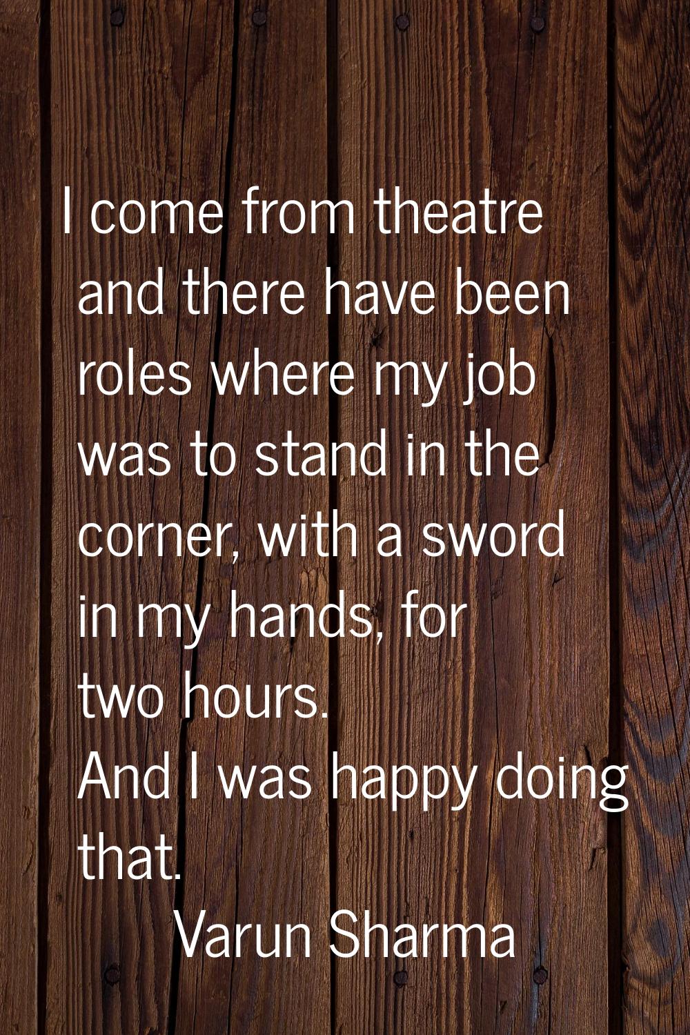 I come from theatre and there have been roles where my job was to stand in the corner, with a sword