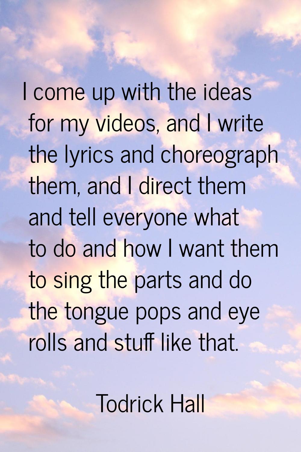 I come up with the ideas for my videos, and I write the lyrics and choreograph them, and I direct t