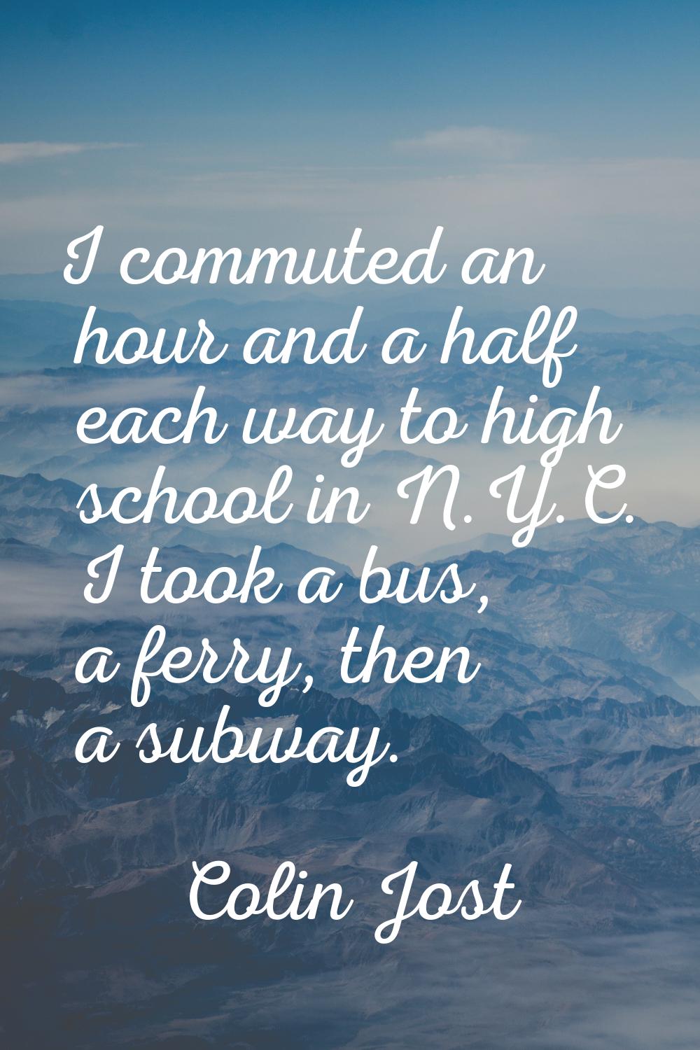 I commuted an hour and a half each way to high school in N.Y.C. I took a bus, a ferry, then a subwa