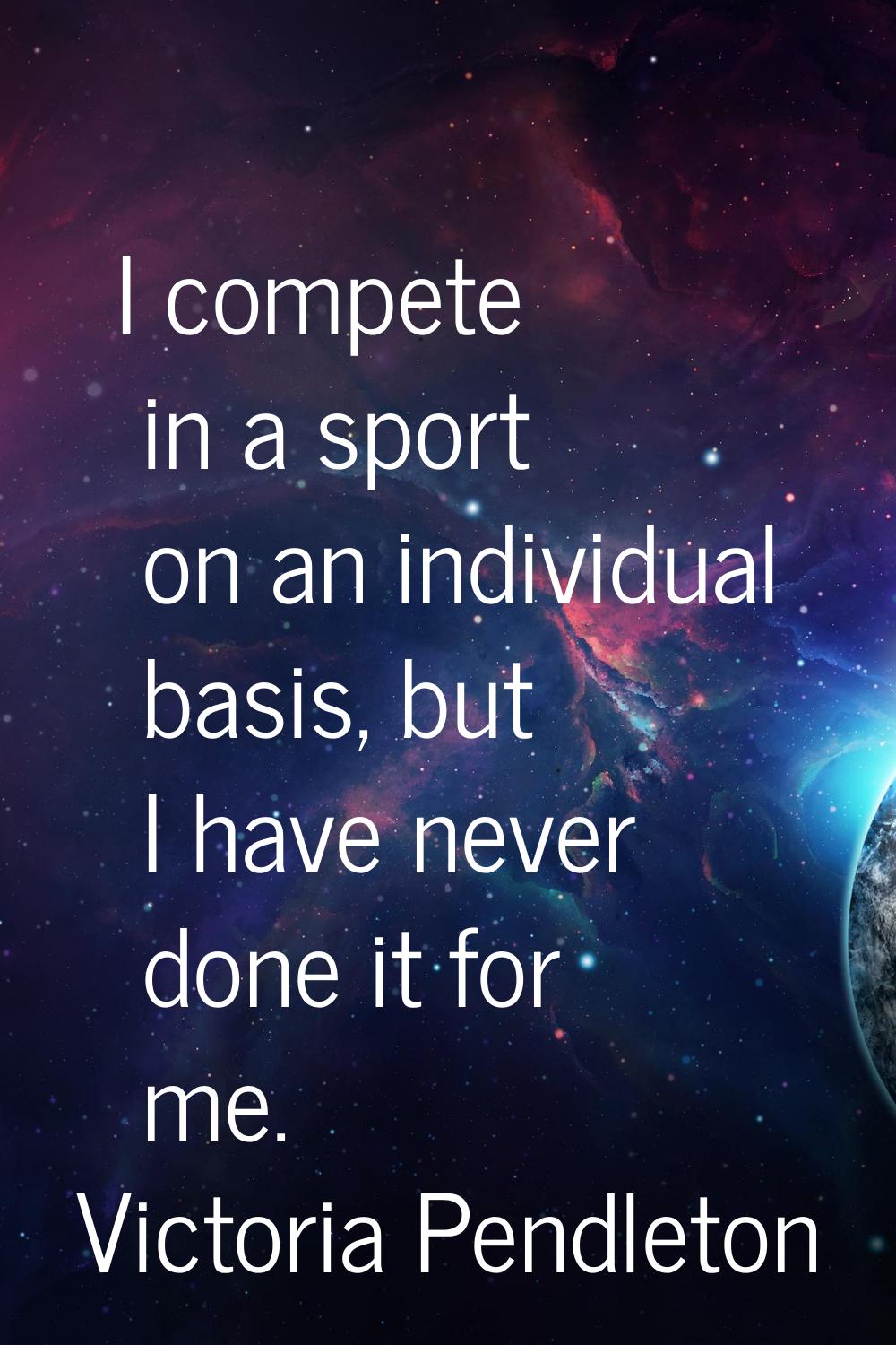 I compete in a sport on an individual basis, but I have never done it for me.