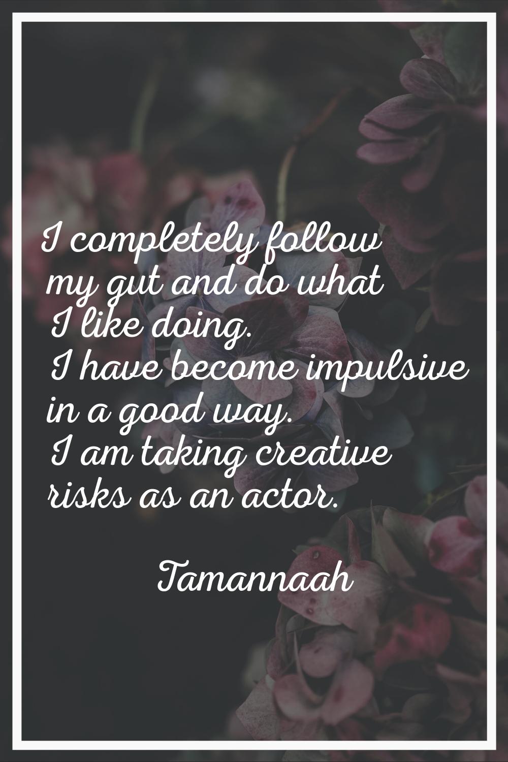 I completely follow my gut and do what I like doing. I have become impulsive in a good way. I am ta