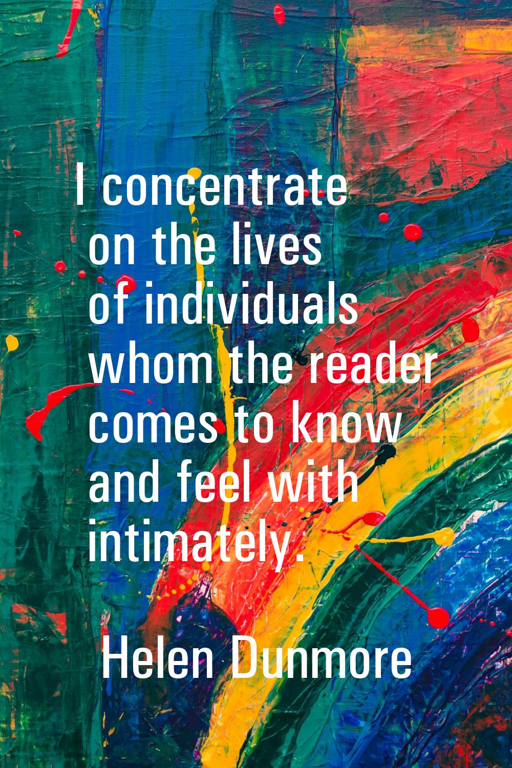I concentrate on the lives of individuals whom the reader comes to know and feel with intimately.