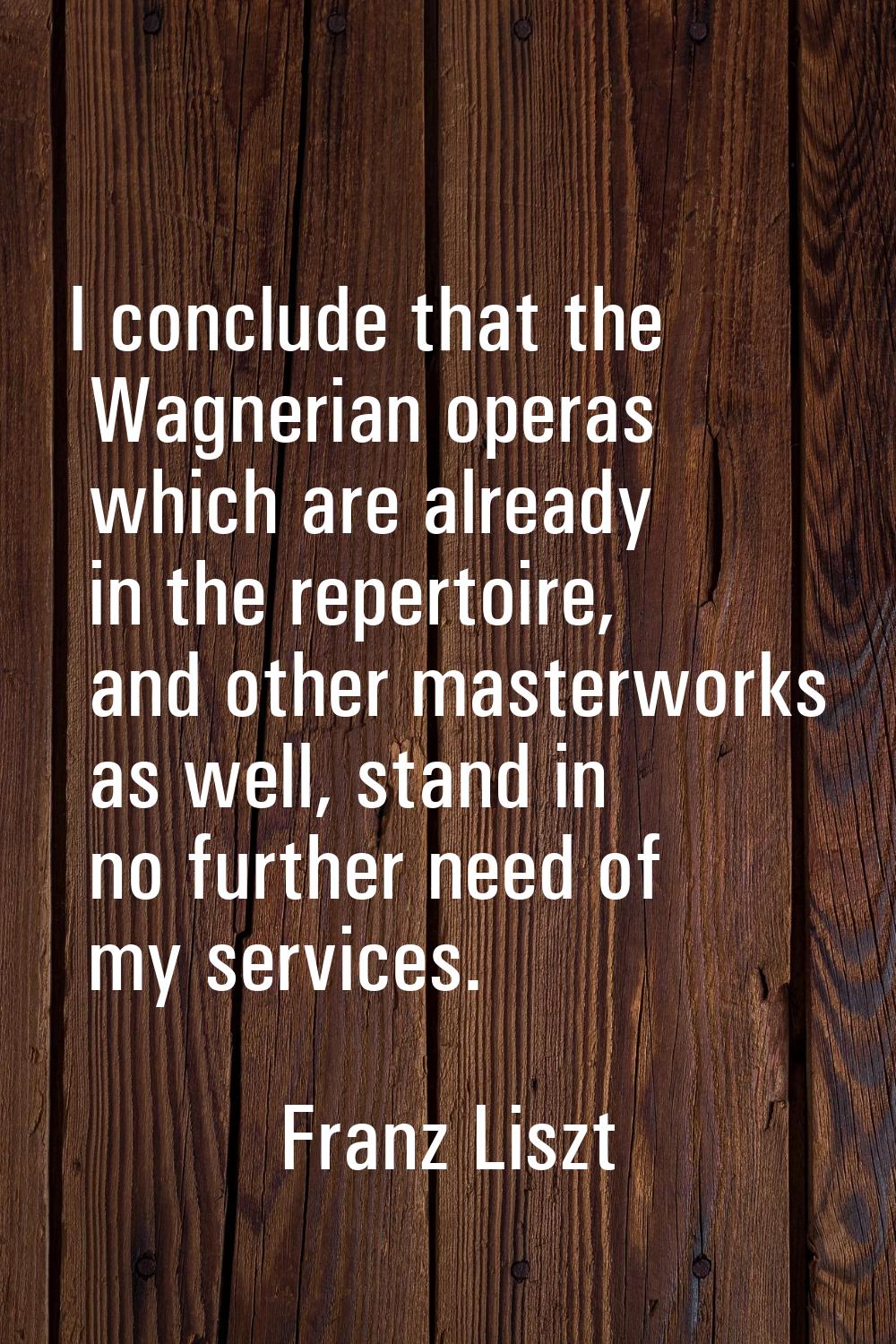 I conclude that the Wagnerian operas which are already in the repertoire, and other masterworks as 