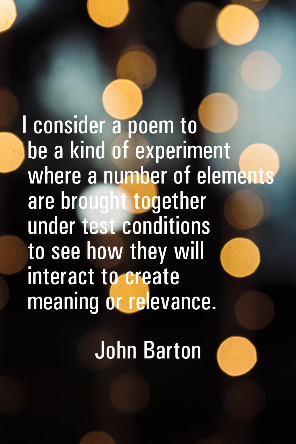 I consider a poem to be a kind of experiment where a number of elements are brought together under 