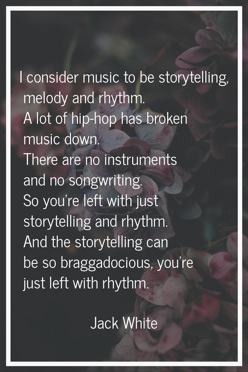 I consider music to be storytelling, melody and rhythm. A lot of hip-hop has broken music down. The