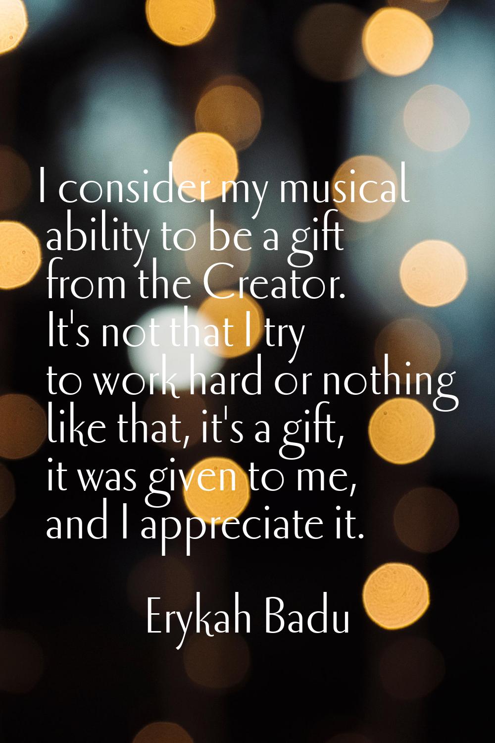 I consider my musical ability to be a gift from the Creator. It's not that I try to work hard or no